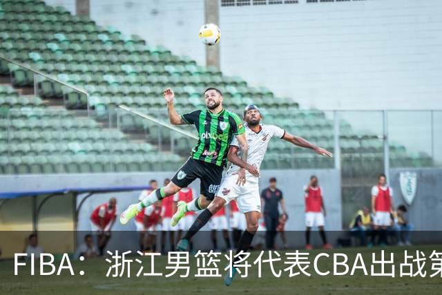 FIBA：浙江男篮将代表CBA出战第33届洲际杯